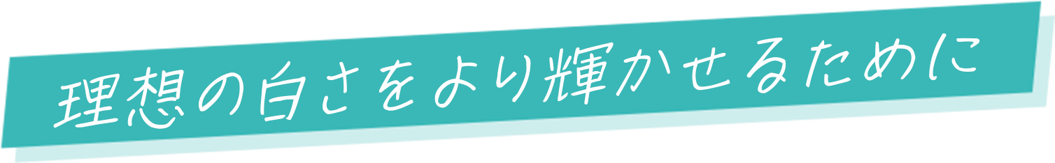 理想の白さをより輝かせるために